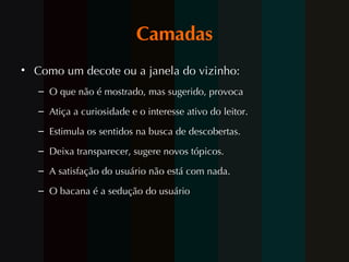 Camadas Como um decote ou a janela do vizinho:  O que não é mostrado, mas sugerido, provoca  Atiça a curiosidade e o interesse ativo do leitor.  Estimula os sentidos na busca de descobertas.  Deixa transparecer, sugere novos tópicos. A satisfação do usuário não está com nada.  O bacana é a sedução do usuário 