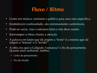Fluxo / Ritmo  Como em música: orientam o público para uma rota específica.  Estabelecem continuidade, são extremamente confortáveis.  Pode-se variar, mas a estrutura básica não deve mudar.  Interromper o ritmo chama a atenção  A palavra em latim que dá origem a "texto" é a mesma que dá origem a "textura" e a "tecido".  A idéia era que o Calígrafo "costurava" o fio do pensamento. Quanto mais uniforme, melhor.  Linha de pensamento  Fio da meada 
