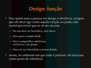 Design: função Para quem nunca pensou em design e eficiência, imagine que ele deve agir como aquela citação ou piada (não muito) previsível que se vê em sitcoms . Ele n ão deve ser hermético, nem óbvio Deve gerar cumplicidade. Deve compartilhar referências exclusivas a um grupo. Deve ter sua identidade e personalidade. Assim, no ambiente em que tudo é possível, ele funciona como ponto de referência. 