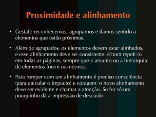 Proximidade e alinhamento Gestalt: reconhecemos, agrupamos e damos sentido a elementos que estão próximos. Além de agrupados, os elementos devem estar alinhados,  e esse alinhamento deve ser consistente: é bom repeti-lo em todas as páginas, sempre que o assunto ou a hierarquia de elementos forem os mesmos. Para romper com um alinhamento é preciso consciência (para calcular o impacto) e coragem: o novo alinhamento deve ser evidente e chamar a atenção. Se for só um pouquinho dá a impressão de descuido.   