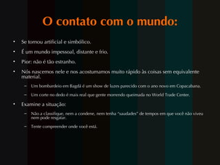 O contato com o mundo: Se tornou artificial e simbólico. É um mundo impessoal, distante e frio. Pior: não é tão estranho. Nós nascemos nele e nos acostumamos muito rápido às coisas sem equivalente material. Um bombardeio em Bagdá é um show de luzes parecido com o ano novo em Copacabana. Um corte no dedo é mais real que gente morrendo queimada no World Trade Center. Examine a situação: Não a classifique, nem a condene, nem tenha “saudades” de tempos em que você não viveu nem pode resgatar. Tente compreender onde voc ê  está. 