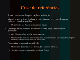Crise de referências Todos buscam rótulos para explicar a situação. Mas os novos objetos, idéias e acontecimentos precisam de novas palavras para descrevê-los. Os conceitos são fluidos, as categorias, rígidas. O design é fundamental: a comunicação se baseia em símbolos exteriores. Os códigos mudam, voc ê é  o que consome. O consumidor  mimado  torna as empresas esquizofrênicas. Elas se desdobram para fazer o que ele quer – e mim á-lo ainda mais. O mundo é um grande espetáculo. O ambiente de símbolos não é novo. Ele se chama interface. Seu planejamento é a principal função do design. 