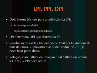 LPI, PPI, DPI Dois fatores básicos para a definição da LPI: Suporte (porosidade) Equipamento gráfico (capacidade) LPI determina DPI que determina PPI (resolução de saída / freqüência de tela)^2+1= número de tons de cinza. O máximo que pode produzir é 256, e deve ficar perto disso. Relação scan: (altura da imagem final / altura do original) x LPI x 2 = PPI necessários. 