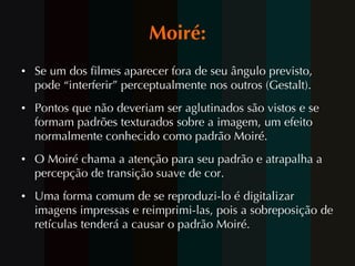 Moiré: Se um dos filmes aparecer fora de seu ângulo previsto, pode “interferir” perceptualmente nos outros (Gestalt). Pontos que não deveriam ser aglutinados são vistos e se formam padrões texturados sobre a imagem, um efeito normalmente conhecido como padrão Moiré.  O Moiré chama a atenção para seu padrão e atrapalha a percepção de transição suave de cor.  Uma forma comum de se reproduzi-lo é digitalizar imagens impressas e reimprimi-las, pois a sobreposição de retículas tenderá a causar o padrão Moiré. 