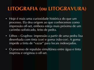 LITOGRAFIA (ou LITOGRAVURA) Hoje é mais uma curiosidade histórica do que um processo. Ela deu origem ao que conhecemos como impressão off-set, embora esteja mais próxima de um carimbo sofisticado, feito de pedra. Lithos – Graphos: impressão a partir de uma pedra lisa desenhada com tinta (cor) e goma (não-cor). A goma impede a tinta de “vazar” para locais indesejados. O processo de repulsão simultânea entre água e tinta inspirou e originou o off-set.  