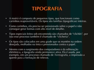 TIPOGRAFIA A matriz é composta de pequenos tipos, que funcionam como carimbos reaproveitáveis. Os tipos são famílias (tipográficas) inteiras.  Como carimbos, ela precisa ser pressionada sobre o papel e não consegue gerar formas com alto nível de detalhe. Tipos especiais feitos sob encomenda são chamados de “clichês”, por isso esse processo também é chamado de “clicheria”. Os tipos são colocados em uma grade que os mantém na ordem desejada, molhados na tinta e pressionados contra o papel.  Mesmo com o surgimento dos computadores e da editoração eletrônica, a tipografia ainda permanece ativa. Ela é usada, por exemplo, em um processo chamado de  Termografia , a impressão a quente para a formação de relevos.   