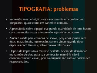 TIPOGRAFIA: problemas Impressão sem definição – os caracteres ficam com bordas irregulares, quase como em carimbos comuns. A pressão da sobre o papel e a grande quantidade de tinta fazem com que muitas vezes a impressão seja visível no verso. Ainda é usada para entradas de shows, pequenos jornais sem fotos, notas fiscais, numeração, corte e vinco (usando tipos especiais com lâminas), alto e baixos relevos  etc. Depois da impressão a matriz é desfeita. Apesar de demandar muita mão-de-obra para sua confecção, mantê-la não é economicamente viável, pois os originais são caros e podem ser reaproveitados.  