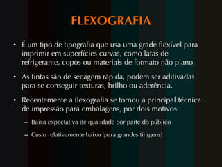FLEXOGRAFIA É um tipo de tipografia que usa uma grade flexível para imprimir em superfícies curvas, como latas de refrigerante, copos ou materiais de formato não plano.  As tintas são de secagem rápida, podem ser aditivadas para se conseguir texturas, brilho ou aderência. Recentemente a flexografia se tornou a principal técnica de impressão para embalagens, por dois motivos: Baixa expectativa de qualidade por parte do público Custo relativamente baixo (para grandes tiragens) 