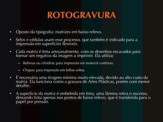 ROTOGRAVURA Oposto da tipografia: matrizes em baixo relevo.  Selos e cédulas usam esse processo, que também é indicado para a impressão em superfícies flexíveis. Cada matriz é feita artesanalmente, com os desenhos escavados para formar um negativo da imagem a imprimir. Ela utiliza: Bobinas ou cilindros: para impressão em material contínuo. Chapas: para impressão em folhas soltas. É necessária uma tiragem mínima muito elevada, devido ao alto custo da matriz. Ela funciona como a gravura de Artes Plásticas, porém com menor detalhe. A superfície da matriz é embebida em tinta, uma lâmina retira o excesso, deixando tinta apenas nos pontos de baixo relevo, que é transferida para o papel por pressão. 