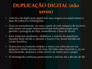 DUPLICAÇÃO DIGITAL (não xerox) A técnica de duplicação digital tem suas origens nos duplicadores à base de estêncil e mimeógrafos.  Fazia-se manualmente, ou com a ajuda de uma máquina de escrever, uma matriz em papel impermeável que tinha perfurações para permitir a passagem da tinta, normalmente a base de álcool.  Estas máquinas ajudaram a alfabetizar a maioria da população mundial neste século e, durante a Guerra Fria, foram banidas da União Soviética. O processo era bastante simples: a matriz era colocada em um pequeno cilindro poroso com tinta. Ele tinha uma manivela e, ao ser movimentado, projetava a tinta através da matriz para o papel. O mimeógrafo continuou praticamente o mesmo até a década de 80. 