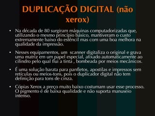 DUPLICAÇÃO DIGITAL (não xerox) Na década de 80 surgiram máquinas computadorizadas que, utilizando o mesmo princípio básico, mantiveram o custo extremamente baixo do estêncil mas com uma boa melhora na qualidade da impressão. Nesses equipamentos, um  scanner digitaliza o original e grava uma matriz em um papel especial, afixado automaticamente ao cilindro pelo qual flui a tinta , bombeada por meios mecânicos. É uma solução barata para panfletos, apostilas e impressos sem retículas ou meios-tons, pois o duplicador digital não tem definição para tons de cinza.  Cópias Xerox a preço muito baixo costumam usar esse processo. O pigmento é de baixa qualidade e não suporta manuseio intenso.  