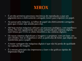 XEROX É um dos primeiros processos mecânicos de reprodução a usar um pigmento seco e eletricamente carregado (toner) para imprimir em papel. Ao passar pela máquina, as folhas de papel são eletricamente carregadas para que o toner seja atraído para elas. Até hoje muitas máquinas utilizam um processo analógico, com espelhos e lentes. Ele está rapidamente está sendo substituído por sistemas digitais, com leitura por CCDs (a célula fotoelétrica das câmeras digitais). Os novos sistemas digitalizam a imagem e a projetam, com um laser, em um cilindro. Este se magnetiza e atrai as partículas de toner, que depois são transferidas para o papel. A maior vantagem das máquinas digitais é que não há perda de qualidade na captação da imagem.  É o mesmo princípio das impressoras a laser e das gráficas rápidas de Impressão Digital. 