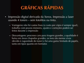 GRÁFICAS RÁPIDAS Impressão digital derivada da Xerox. Impressão a laser usando 4 toners – sem fotolitos ou tinta. Vantagens :  não há custos fixos (o custo por cópia é sempre igual), trabalha com prazos menores, ajustes e correções podem ser feitos durante a impressão Desvantagens: processo caro para tiragens grandes, a qualidade é baixa em áreas chapadas grandes, os tons são menos vivos (devido à rugosidade do toner) e há uma gama limitada de papéis, tanto em tipos quanto em formatos 