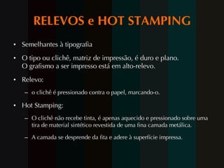RELEVOS e HOT STAMPING Semelhantes à tipografia O tipo ou clichê, matriz de impressão, é duro e plano. O grafismo a ser impresso está em alto-relevo. Relevo: o clichê é pressionado contra o papel, marcando-o. Hot Stamping: O clichê não recebe tinta, é apenas aquecido e pressionado sobre uma tira de material sintético revestida de uma fina camada metálica.  A camada se desprende da fita e adere à superfície impressa. 