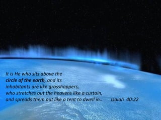 It is He who sits above the
circle of the earth, and its
inhabitants are like grasshoppers,
who stretches out the heavens like a curtain,
and spreads them out like a tent to dwell in.. Isaiah 40:22
 