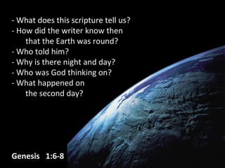 - What does this scripture tell us??
- How did the writer know then- How did the writer know then
that the Earth was round?that the Earth was round?
- Who told him?- Who told him?
- Why is there night and day?- Why is there night and day?
- Who was God thinking on?- Who was God thinking on?
- What happened on- What happened on
the second day?the second day?
Genesis 1:6-8Genesis 1:6-8
 