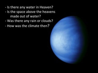 - Is there any water in Heaven?
- Is the space above the heavens
made out of water?
- Was there any rain or clouds?
- How was the climate then?
 