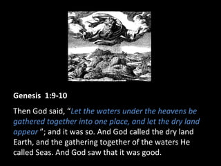 Genesis 1:9-10
Then God said, “Let the waters under the heavens be
gathered together into one place, and let the dry land
appear ”; and it was so. And God called the dry land
Earth, and the gathering together of the waters He
called Seas. And God saw that it was good.
 