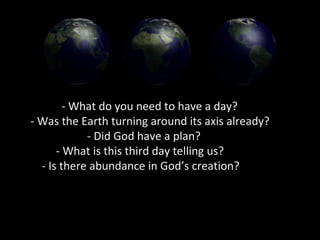 - What do you need to have a day?
- Was the Earth turning around its axis already?
- Did God have a plan?
- What is this third day telling us?
- Is there abundance in God’s creation?
 