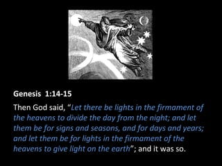 Genesis 1:14-15
Then God said, “Let there be lights in the firmament of
the heavens to divide the day from the night; and let
them be for signs and seasons, and for days and years;
and let them be for lights in the firmament of the
heavens to give light on the earth”; and it was so.
 