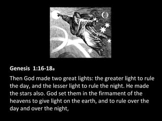 Genesis 1:16-18a
Then God made two great lights: the greater light to rule
the day, and the lesser light to rule the night. He made
the stars also. God set them in the firmament of the
heavens to give light on the earth, and to rule over the
day and over the night,
 