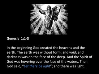 Genesis 1:1-3
In the beginning God created the heavens and the
earth. The earth was without form, and void; and
darkness was on the face of the deep. And the Spirit of
God was hovering over the face of the waters. Then
God said, “Let there be light”; and there was light.
 