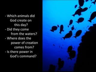 - Which animals did
God create on
this day?
- Did they come
from the waters?
- Where does the
power of creation
comes from?
- Is there power in
God’s command?
 