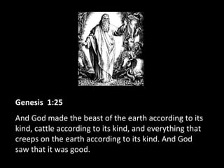 Genesis 1:25
And God made the beast of the earth according to its
kind, cattle according to its kind, and everything that
creeps on the earth according to its kind. And God
saw that it was good.
 