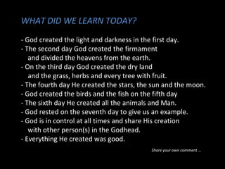 WHAT DID WE LEARN TODAY?
- God created the light and darkness in the first day.
- The second day God created the firmament
and divided the heavens from the earth.
- On the third day God created the dry land
and the grass, herbs and every tree with fruit.
- The fourth day He created the stars, the sun and the moon.
- God created the birds and the fish on the fifth day
- The sixth day He created all the animals and Man.
- God rested on the seventh day to give us an example.
- God is in control at all times and share His creation
with other person(s) in the Godhead.
- Everything He created was good.
Share your own comment …
 