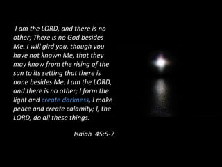 I am the LORD, and there is no
other; There is no God besides
Me. I will gird you, though you
have not known Me, that they
may know from the rising of the
sun to its setting that there is
none besides Me. I am the LORD,
and there is no other; I form the
light and create darkness, I make
peace and create calamity; I, the
LORD, do all these things.
Isaiah 45:5-7
 