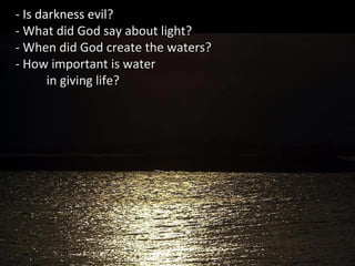 - Is darkness evil??
- What did God say about light?- What did God say about light?
- When did God create the waters?- When did God create the waters?
- How important is water- How important is water
in giving life?in giving life?
 