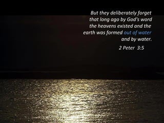 But they deliberately forget
that long ago by God's word
the heavens existed and the
earth was formed out of water
and by water.
2 Peter 3:5
 