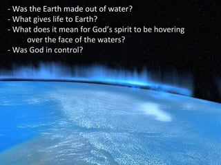- Was the Earth made out of water??
- What gives life to Earth?- What gives life to Earth?
- What does it mean for God’s spirit to be hovering- What does it mean for God’s spirit to be hovering
over the face of the waters?over the face of the waters?
- Was God in control?- Was God in control?
 