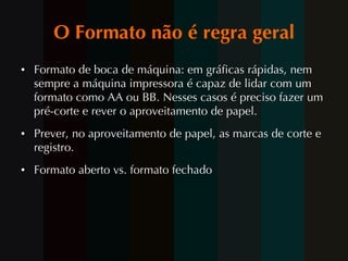 O Formato não é regra geral Formato de boca de máquina: em gráficas rápidas, nem sempre a máquina impressora é capaz de lidar com um formato como AA ou BB. Nesses casos é preciso fazer um pré-corte e rever o aproveitamento de papel. Prever, no aproveitamento de papel, as marcas de corte e registro. Formato aberto vs. formato fechado 