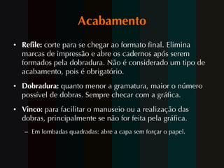 Acabamento Refile:  corte para se chegar ao formato final. Elimina marcas de impressão e abre os cadernos após serem formados pela dobradura. Não é considerado um tipo de acabamento, pois é obrigatório. Dobradura:  quanto menor a gramatura, maior o número possível de dobras. Sempre checar com a gráfica. Vinco:  para facilitar o manuseio ou a realização das dobras, principalmente se não for feita pela gráfica.  Em lombadas quadradas: abre a capa sem forçar o papel. 