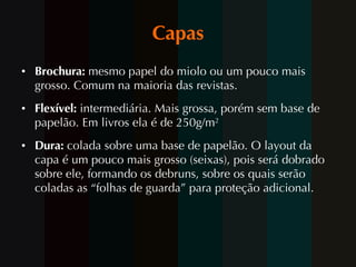 Capas Brochura:  mesmo papel do miolo ou um pouco mais grosso. Comum na maioria das revistas. Flexível:  intermediária. Mais grossa, porém sem base de papelão. Em  livros ela é de 250g/m 2   Dura:  colada sobre uma base de papelão. O layout da capa é um pouco mais grosso (seixas), pois será dobrado sobre ele, formando os debruns, sobre os quais serão coladas as “folhas de guarda” para proteção adicional. 