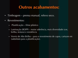 Outros acabamentos: Timbragem – prensa manual, relevo seco. Revestimentos: Plastificação – filme plástico Laminação (BOPP) – maior aderência, mais diversidade (cor, brilho, textura) e resistência  Verniz de  Alto Brilho – para o revestimento de capas, cartazes etc (substituto para a plastificação). 