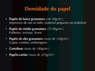 Densidade do papel Papéis de baixa gramatura  (até 60g/m 2 ) Impressos de um só lado, material pequeno ou maleável Papéis de média gramatura  (75-90g/m 2 ) Folhetos, revistas, livros Papéis de alta gramatura  (mais de 130g/m 2 ) Capas, cartões, embalagens Cartolinas  (mais de 180g/m 2 ) Papéis-cartão  (mais de 225g/m 2 ) 