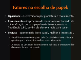 Fatores na escolha de papel: Opacidade  – Determinado por gramatura e revestimento. Revestimento  – O processo de revestimento chamado de  mineralização  deixa o papel mais liso e aumenta a freqüência (LPI), porém ele demora mais para secar. Textura  – quanto mais liso o papel, melhor a impressão).  Papel liso normalmente passa pela CALANDRA – dois cilindros quentes que o alisam, tornando-o  bem calandrado .  A textura de um papel é normalmente aplicada a um suporte liso da mesma forma, por pressão.  