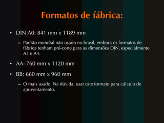 Formatos de fábrica: DIN A0: 841 mm x 1189 mm Padrão mundial não usado no brasil, embora os formatos de fábrica tenham pré-corte para as dimensões DIN, especialmente A3 e A4. AA: 760 mm x 1120 mm BB: 660 mm x 960 mm O mais usado. Na dúvida, usar este formato para cálculo de aproveitamento. 