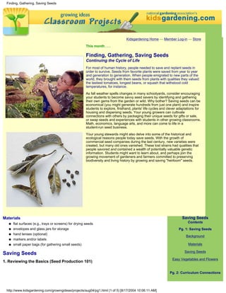 Finding, Gathering, Saving Seeds




                                                                                    Kidsgardening Home — Member Log-in — Store

                                                         This month . . .

                                                         Finding, Gathering, Saving Seeds
                                                         Continuing the Cycle of Life
                                                         For most of human history, people needed to save and replant seeds in
                                                         order to survive. Seeds from favorite plants were saved from year to year
                                                         and generation to generation. When people emigrated to new parts of the
                                                         world, they brought with them seeds from plants with qualities they valued:
                                                         the tastiest tomatoes, longest beans, or squash that withstood cold
                                                         temperatures, for instance.
                                                         As fall weather spells changes in many schoolyards, consider encouraging
                                                         your students to become savvy seed savers by identifying and gathering
                                                         their own gems from the garden or wild. Why bother? Saving seeds can be
                                                         economical (you might generate hundreds from just one plant) and inspire
                                                         students to explore, firsthand, plants' life cycles and clever adaptations for
                                                         housing and dispersing seeds. Your young growers can cultivate
                                                         connections with others by packaging their unique seeds for gifts or sale,
                                                         or swap seeds and experiences with students in other growing classrooms.
                                                         Math, economics, language arts, and more can come to life in a
                                                         student-run seed business.

                                                         Your young stewards might also delve into some of the historical and
                                                         ecological reasons people today save seeds. With the growth of
                                                         commercial seed companies during the last century, new varieties were
                                                         created, but many old ones vanished. These lost strains had qualities that
                                                         people savored and contained a wealth of potentially valuable genetic
                                                         information. Students might want to learn about, and perhaps join the
                                                         growing movement of gardeners and farmers committed to preserving
                                                         biodiversity and living history by growing and saving "heirloom" seeds.




Materials                                                                                                                 Saving Seeds
   q   flat surfaces (e.g., trays or screens) for drying seeds                                                                Contents
   q   envelopes and glass jars for storage                                                                             Pg. 1: Saving Seeds
   q   hand lenses (optional)
                                                                                                                             Background
   q   markers and/or labels
   q   small paper bags (for gathering small seeds)                                                                           Materials

                                                                                                                            Saving Seeds
Saving Seeds
                                                                                                                   Easy Vegetables and Flowers
1. Reviewing the Basics (Seed Production 101)

                                                                                                                  Pg. 2: Curriculum Connections




 http://www.kidsgardening.com/growingideas/projects/aug04/pg1.html (1 of 5) [8/17/2004 10:06:11 AM]
 