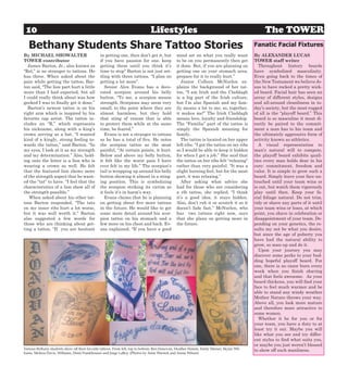 10                                                                             Lifestyles                                                       The TOWER
   Bethany Students Share Tattoo Stories                                                                                                    Fanatic Facial Fixtures
By MICHAEL SHOWALTER                            in getting one, then don’t get it, but          mind set on what you really want            By ALEXANDER LUCAS
TOWER contributor                               if you have passion for one, keep               to be on you permanently then get           TOWER staff writer
  James Barton, Jr., also known as              getting them until you think it’s               it done. But, if you are planning on          Throughout history beards
“Rel,” is no stranger to tattoos. He            time to stop” Barton is not just set-           getting one on your stomach area,           have symbolized masculinity.
has three. When asked about the                 tling with three tattoos. “I plan on            prepare for it to really hurt.”             Even going back to the times of
pain while getting the tattoo, Bar-             getting a lot more”.                               Junior Colleen McNurlen ex-              the New Testament we believe Je-
ton said, “The lion part hurt a little             Senior Alex Evans has a deco-                plains the background of her tat-           sus to have rocked a pretty wick-
more than I had expected, but all               rated scorpion around his belly                 too, “I am Irish and the Claddagh           ed beard. Facial hair has seen an
I could really think about was how              button. “To me, a scorpion means                is a big part of the Irish culture,         array of different styles, designs
geeked I was to finally get it done.”           strength. Scorpions may seem very               but I’m also Spanish and my fam-            and all-around cleanliness in to-
  Barton’s newest tattoo is on his              small, to the point where they are              ily means a lot to me; so, together,        day’s society, but the most rugged
right arm which is inspired by his              almost harmless, but they hold                  it makes me!” The Irish Claddagh            of all is the “playoff beard.” This
favorite rap artist. The tattoo in-             that sting of venom that is able                means love, loyalty and friendship.         beard is so masculine it must di-
cludes an “R,” which represents                 to protect them while at the same               The “Familia” part of the tattoo is         rectly be paired to the commit-
his nickname, along with a king’s               time, be feared.”                               simply the Spanish meaning for              ment a man has to his team and
crown serving as a hat. “I wanted                  Evans is not a stranger to tattoos           family.                                     the ultimately aggressive form of
kind of a kingly, strong feeling to-            as he has a total of five. He notes                The tattoo is located on her upper       activity known as athletics.
wards the tattoo,” said Barton. “In             the scorpion tattoo as the most                 left ribs. “I got the tattoo on my ribs       A visual representation to
my eyes, I look at it as my strength            painful, “At certain points, it hurt.           so I would be able to keep it hidden        man’s natural will to compete,
and my determination.” Also, hold-              Below and above my belly button,                for when I get a job.” She said that        the playoff beard exhibits quali-
ing onto the letter is a lion who is            it felt like the worst pain I have              the tattoo on her ribs felt “relaxing”      ties every man holds dear in his
wearing a crown as well. He felt                ever felt in my life.” The scorpion’s           rather than very painful. “It was a         core: commitment, freedom and
that the featured lion shows more               tail is wrapping up around his belly            slight burning feel, but for the most       valor. It is simple to grow such a
of the strength aspect that he want-            button showing it almost in a sting-            part, it was relaxing.”                     beard. Simply leave your face un-
ed the “tat” to have. “I feel that the          ing position. This is symbolizing                  After asking what advice she             touched until your team wins or
characteristics of a lion show all of           the scorpion striking its victim as             had for those who are considering           is out, but watch them vigorously
the strength possible.”                         it feels it’s in harm’s way.                    a rib tattoo, she replied, “I think         play until then. Keep your fa-
   When asked about his other tat-                 Evans claims that he is planning             it’s a good idea; it stays hidden.          cial foliage natural. Do not trim,
toos Barton responded, “The tats                on getting about five more tattoos              Also, don’t rub it or scratch it so it      tidy or shave any parts of it until
on my inner ribs hurt a lot worse,              in the future. He would like to get             doesn’t fade fast.” McNurlen, who           your team wins or loses, at which
but it was well worth it.” Barton               some more detail around his scor-               has two tattoos right now, says             point, you shave in celebration or
also suggested a few words for                  pion tattoo on his stomach and a                that she plans on getting more in           disappointment of your team. De-
those who are thinking about get-               few more on his chest and back. Ev-             the future.                                 pending on your genetics, the re-
ting a tattoo, “If you are hesitant             ans explained, “If you have a good                                                          sults my not be what you desire,
                                                                                                                                            but since the age of puberty you
                                                                                                                                            have had the natural ability to
                                                                                                                                            grow, so man-up and do it.
                                                                                                                                              Upon your journey you may
                                                                                                                                            discover some perks to your bud-
                                                                                                                                            ding hopeful playoff beard. For
                                                                                                                                            one, there is no razor burn every
                                                                                                                                            week when you finish shaving
                                                                                                                                            and that feels awesome. As your
                                                                                                                                            beard thickens, you will find your
                                                                                                                                            face to feel much warmer and be
                                                                                                                                            able to stand any windy weather
                                                                                                                                            Mother Nature throws your way.
                                                                                                                                            Above all, you look more mature
                                                                                                                                            and therefore more attractive to
                                                                                                                                            some women.
                                                                                                                                              Whether it be for you or for
                                                                                                                                            your team, you have a duty to at
                                                                                                                                            least try it out. Maybe you will
                                                                                                                                            like what you see and try differ-
                                                                                                                                            ent styles to find what suits you,
                                                                                                                                            or maybe you just weren’t blessed
Various Bethany students show off their favorite tattoos. From left, top to bottom: Ben Donovan, Heather Hamm, Emily Stinner, Skylar Wil-   to show off such manliness.
liams, Melissa Davis, Williams, Demi Frankhouser and Jorge LaBoy. (Photos by Amie Warrick and Annie Wilson)
 