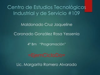 Centro de Estudios Tecnológicos
Industrial y de Servicio #109
Maldonado Cruz Jaqueline
Coronado González Rosa Yessenia
4° Bm “Programación”
=EjemCicloDo=
Lic. Margarita Romero Alvarado
 