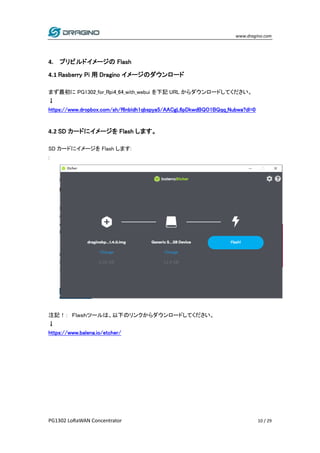 www.dragino.com
PG1302 LoRaWAN Concentrator 10 / 29
4. プリビルドイメージの Flash
4.1 Rasberry Pi 用 Dragino イメージのダウンロード
まず最初に PG1302_for_Rpi4_64_with_webui を下記 URL からダウンロードしてください。
↓
https://www.dropbox.com/sh/f6nbldh1qbspya5/AACgL6pDkwdBQO1BQqq_Nubwa?dl=0
4.2 SD カードにイメージを Flash します。
SD カードにイメージを Flash します:
:
注記！： Ｆｌａｓｈツールは、以下のリンクからダウンロードしてください。
↓
https://www.balena.io/etcher/
 