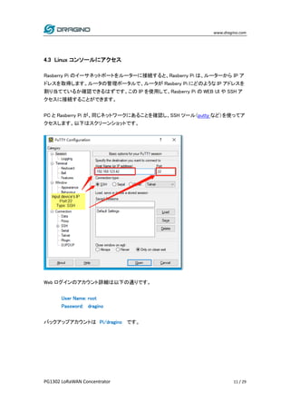 www.dragino.com
PG1302 LoRaWAN Concentrator 11 / 29
4.3 Linux コンソールにアクセス
Rasberry Pi のイーサネットポートをルーターに接続すると、Rasberry Pi は、ルーターから IP ア
ドレスを取得します。ルータの管理ポータルで、ルータが Rasbery Pi にどのような IP アドレスを
割り当てているか確認できるはずです。この IP を使用して、Rasberry Pi の WEB UI や SSH ア
クセスに接続することができます。
PC と Rasberry Pi が、同じネットワークにあることを確認し、SSH ツール（putty など）を使ってア
クセスします。以下はスクリーンショットです。
Web ログインのアカウント詳細は以下の通りです。
User Name: root
Password: dragino
バックアップアカウントは Pi/dragino です。
 