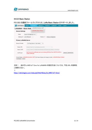 www.dragino.com
PG1302 LoRaWAN Concentrator 16 / 29
4.4.3.2 Basic Station
PG1302 の最新ファームウェアからは、LoRa Basic Station をサポートしました。
注記！： あまぞん AWS IoT Core for LoRaWAN の設定方法については、下記 URL の説明を
ご参照ください。
↓
https://wiki.dragino.com/index.php?title=Notes_for_AWS-IoT-Core/
 