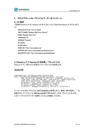 www.dragino.com
PG1302 LoRaWAN Concentrator 19 / 29
5. スタンドアロン LoRa パケットフォワ―ダ―をインストール
5.1 OS 要求
下記例の Rasberry Pi は、Raspbian OS をインストールしたばかりの Rasberry Pi モデル 4B で
す。
pi@raspberrypi:~$ cat /etc/os-release
PRETTY_NAME="Raspbian GNU/Linux 8 (jessie)"
NAME="Raspbian GNU/Linux"
VERSION_ID="8"
VERSION="8 (jessie)"
ID=raspbian
ID_LIKE=debian
HOME_URL="http://www.raspbian.org/"
SUPPORT_URL="http://www.raspbian.org/RaspbianForums"
BUG_REPORT_URL="http://www.raspbian.org/RaspbianBugs"
5.2 Raspberry Pi で Gateway ID を取得し、TTN v3 に入力
Rasberry Pi で、下記コマンドを実行してゲートウェイ ID を取得します。
ifconfig eth0
イーサー（eth0 MAC）アドレスは、b8:27:eb:49:62:bc を取得しました。最後に ffff を追加し、": "を
削除すると、ゲートウェイ ID: b827ebxxxxbcffff が得られます。これを TTN v3 に入力します。
レガシーパケットフォワーダーを選択していることを確認してください。
 