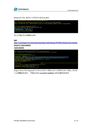 www.dragino.com
PG1302 LoRaWAN Concentrator 23 / 29
RasberryPi では、まずルートアカウントを入力します。
そして下記コマンドを実行します。
wget
https://www.dragino.com/downloads/downloads/LoRa_Gateway/PG1302/software/auto_install.sh
chmod +x ./auto_install.sh
./auto_install.sh
Dragino Server から RapperyPi にパケットフォワーダのパッケージがダウンロードされ、インスト
ールが開始されます。 下記のような successful installation が出力表示されます。
 