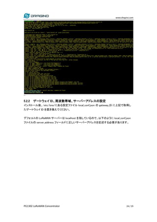 www.dragino.com
PG1302 LoRaWAN Concentrator 24 / 29
5.2.2 ゲートウェイ ID、周波数帯域、サーバーアドレスの設定
インストール後、/etc/lora/にある設定ファイル local_conf.json の gateway_ID に上記で取得し
たゲートウェイ ID を置き換えてください。
デフォルトの LoRaWAN サーバーは localhost を指しているので、以下のように local_conf.json
ファイルの server_address フィールドに正しいサーバーアドレスを記述する必要があります。
 