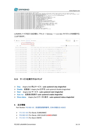 www.dragino.com
PG1302 LoRaWAN Concentrator 28 / 29
LoRaWAN ノードが近くにある場合、TTN v3 -> Gateway --> Live data でトラフィックを確認する
ことができます。
5.2.4 サービスを実行するコマンド
 Stop dragino_fwd 停止サービス: sudo systemctl stop draginofwｄ
 Disable 起動後に dragino_fwd を不可: sudo systemctl disable draginofwd
 Start dragino_fwd サービス : sudo systemctl start draginofwd
 Auto run 起動後自動実行 sudo systemctl enable draginofwd
 Show status dragino_fwd ステータス表示: sudo systemctl status draginofwd
6. 注文情報
Part Number: PG1302-XX (各国周波数帯番号、日本の場合は AS923)
 PG1302-868 (For Bands: EU868,IN865)
 PG1302-915 (For Bands: US915,AU915,AS923,KR920)
 PG1302-470 (For Band: CN470)
 